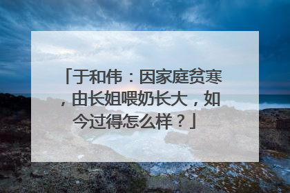 于和伟:因家庭贫寒,由长姐喂奶长大,如今过得怎么样?
