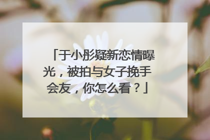 于小彤疑新恋情曝光，被拍与女子挽手会友，你怎么看？