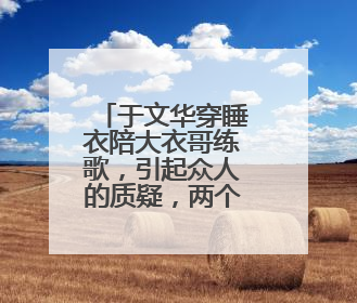 于文华穿睡衣陪大衣哥练歌,引起众人的质疑,两个人到底是什么关系?