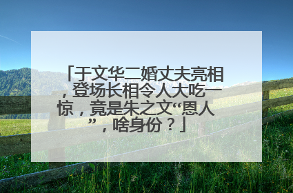 于文华二婚丈夫亮相，登场长相令人大吃一惊，竟是朱之文“恩人”，啥身份？