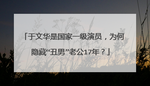 于文华是国家一级演员，为何隐藏“丑男”老公17年？
