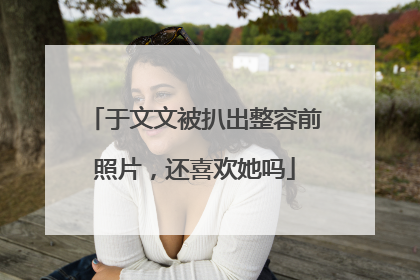 于文文被扒出整容前照片，还喜欢她吗