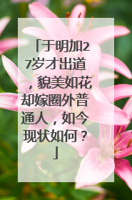 于明加27岁才出道，貌美如花却嫁圈外普通人，如今现状如何？