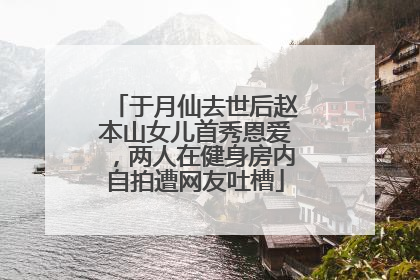 于月仙去世后赵本山女儿首秀恩爱,两人在健身房内自拍遭网友吐槽