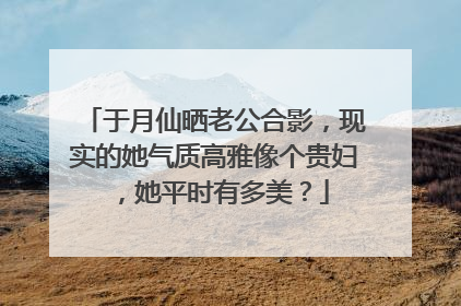 于月仙晒老公合影,现实的她气质高雅像个贵妇,她平时有多美?