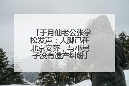 于月仙老公张学松发声：大脚已在北京安葬，与小舅子没有遗产纠纷