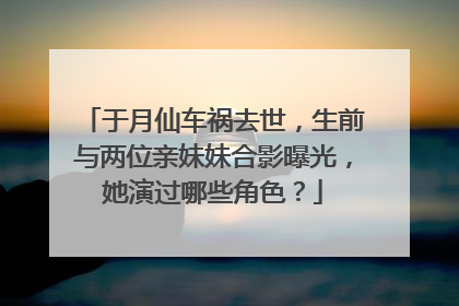 于月仙车祸去世,生前与两位亲妹妹合影曝光,她演过哪些角色?