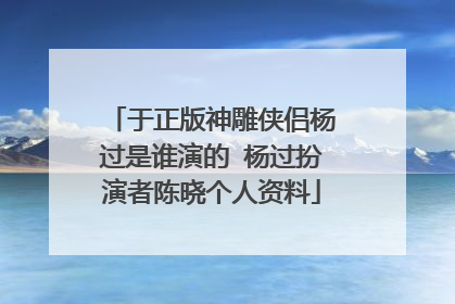 于正版神雕侠侣杨过是谁演的 杨过扮演者陈晓个人资料