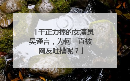 于正力捧的女演员吴谨言，为何一直被网友吐槽呢？
