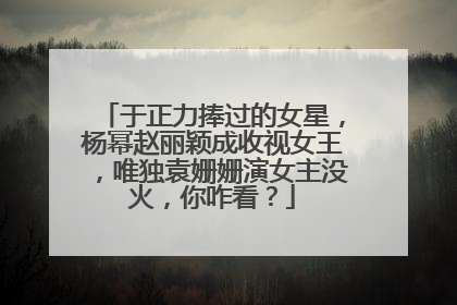 于正力捧过的女星，杨幂赵丽颖成收视女王，唯独袁姗姗演女主没火，你咋看？