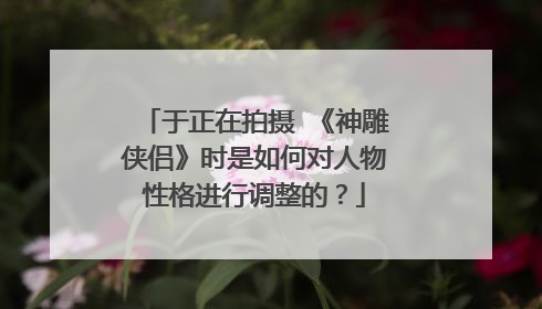 于正在拍摄 《神雕侠侣》时是如何对人物性格进行调整的？