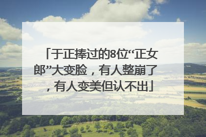 于正捧过的8位“正女郎”大变脸，有人整崩了，有人变美但认不出