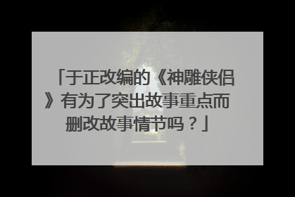 于正改编的《神雕侠侣》有为了突出故事重点而删改故事情节吗？