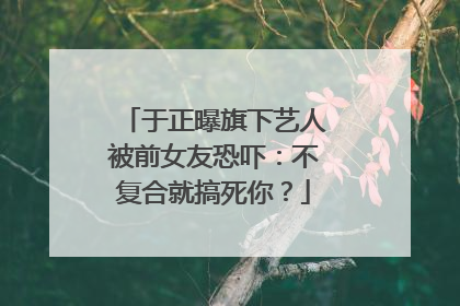 于正曝旗下艺人被前女友恐吓：不复合就搞死你？