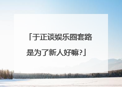 于正谈娱乐圈套路是为了新人好嘛?
