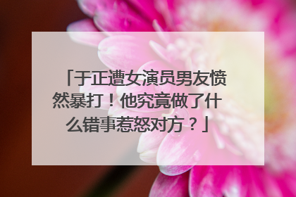 于正遭女演员男友愤然暴打！他究竟做了什么错事惹怒对方？