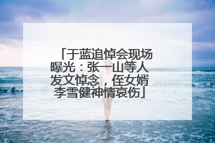 于蓝追悼会现场曝光:张一山等人发文悼念,侄女婿李雪健神情哀伤