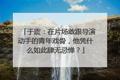 于震：在片场敢跟导演动手的青年戏骨，他凭什么如此肆无忌惮？