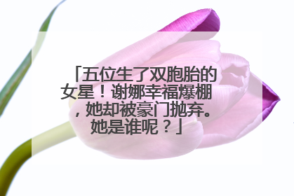 五位生了双胞胎的女星！谢娜幸福爆棚，她却被豪门抛弃。她是谁呢？