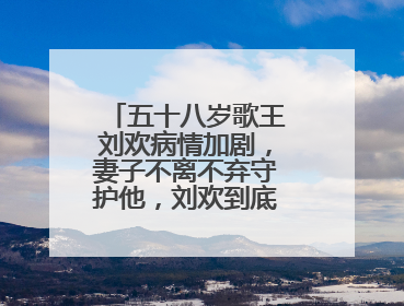 五十八岁歌王刘欢病情加剧,妻子不离不弃守护他,刘欢到底经历了什么?