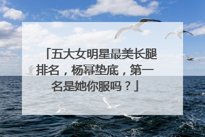 五大女明星最美长腿排名,杨幂垫底,第一名是她你服吗?