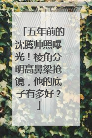 五年前的沈腾帅照曝光!棱角分明高鼻梁抢镜,他的底子有多好?