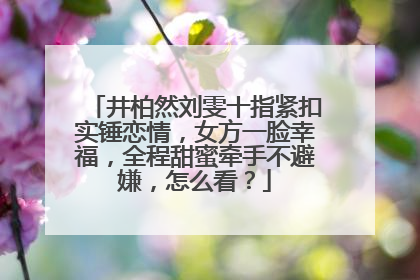 井柏然刘雯十指紧扣实锤恋情,女方一脸幸福,全程甜蜜牵手不避嫌,怎么看?