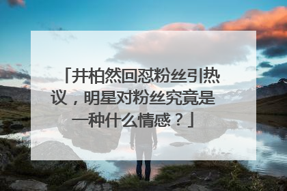 井柏然回怼粉丝引热议,明星对粉丝究竟是一种什么情感?