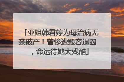 亚姐韩君婷为母治病无奈破产！曾惨遭毁容退圈，命运待她太残酷