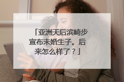 亚洲天后滨崎步宣布未婚生子。后来怎么样了？
