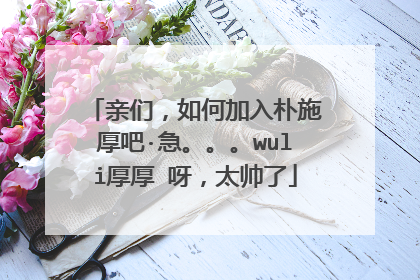 亲们,如何加入朴施厚吧·急。。。wuli厚厚 呀,太帅了