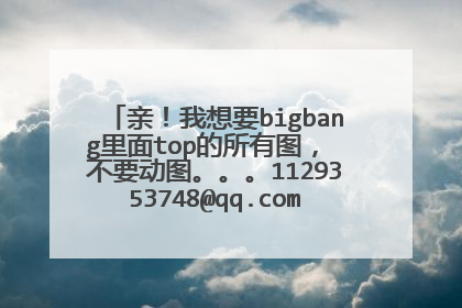 亲！我想要bigbang里面top的所有图， 不要动图。。。1129353748@qq.com 谢谢啦。。。