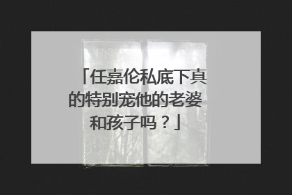 任嘉伦私底下真的特别宠他的老婆和孩子吗?
