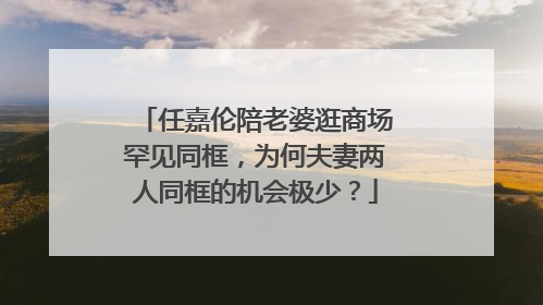 任嘉伦陪老婆逛商场罕见同框，为何夫妻两人同框的机会极少？