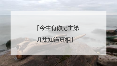 今生有你男主第几集知道真相