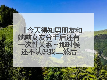 今天得知男朋友和她前女友分手后还有一次性关系~那时候还不认识我……然后心里特别不爽……并且我的第一