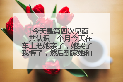 今天是第四次见面,一共认识一个月今天在车上把她亲了,她哭了我懵了,然后到家她和我说这些话