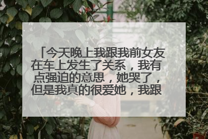 今天晚上我跟我前女友在车上发生了关系,我有点强迫的意思,她哭了,但是我真的很爱她,我跟她吻了很久忍