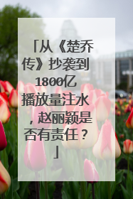 从《楚乔传》抄袭到1800亿播放量注水,赵丽颖是否有责任?