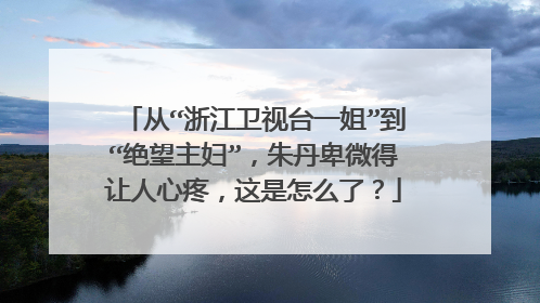 从“浙江卫视台一姐”到“绝望主妇”，朱丹卑微得让人心疼，这是怎么了？