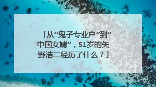从“鬼子专业户”到“中国女婿”，51岁的矢野浩二经历了什么？
