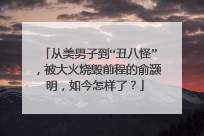 从美男子到“丑八怪”,被大火烧毁前程的俞灏明,如今怎样了?