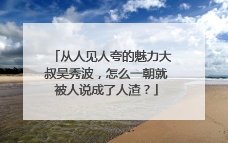 从人见人夸的魅力大叔吴秀波,怎么一朝就被人说成了人渣?
