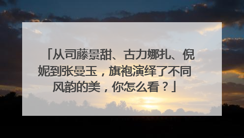 从司藤景甜、古力娜扎、倪妮到张曼玉,旗袍演绎了不同风韵的美,你怎么看?
