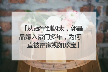 从冠军到阔太，郭晶晶嫁入豪门多年，为何一直被霍家视如珍宝