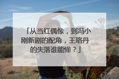从当红偶像,到冯小刚新剧的配角,王珞丹的失落谁能懂?