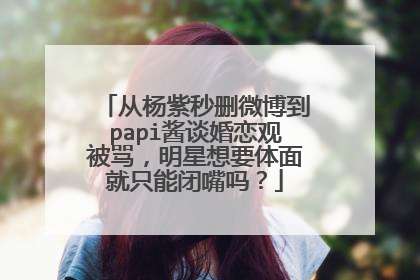 从杨紫秒删微博到papi酱谈婚恋观被骂，明星想要体面就只能闭嘴吗？