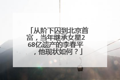从阶下囚到北京首富，当年继承女星268亿遗产的李春平，他现状如何？