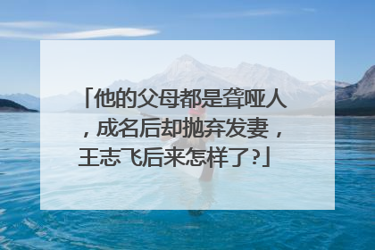 他的父母都是聋哑人，成名后却抛弃发妻，王志飞后来怎样了?