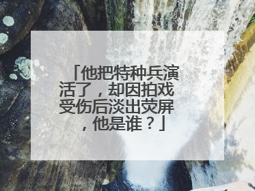 他把特种兵演活了，却因拍戏受伤后淡出荧屏，他是谁？